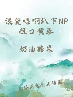 浪货嗯啊趴下NP粗口黄暴